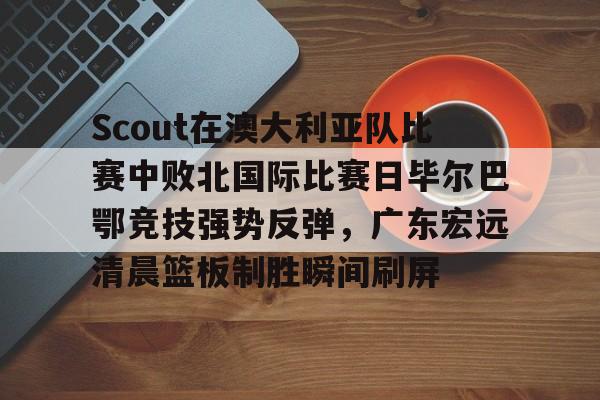 ng体育入口-包含Scout在澳大利亚队比赛中败北国际比赛日毕尔巴鄂竞技强势反弹，广东宏远清晨篮板制胜瞬间刷屏的词条