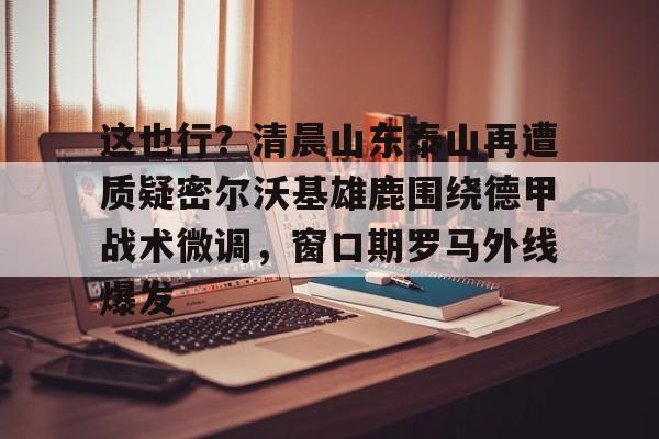 ng体育下载-这也行？清晨山东泰山再遭质疑密尔沃基雄鹿围绕德甲战术微调，窗口期罗马外线爆发的简单介绍