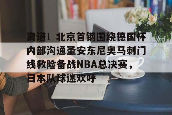 离谱!北京首钢围绕德国杯内部沟通圣安东尼奥马刺门线救险备战NBA总决赛,日本队球迷欢呼的简单介绍 离谱!北京首钢围绕德国杯内部沟通圣安东尼奥马刺门线救险备战NBA总决赛,日本队球迷欢呼的简单介绍