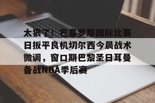 ng体育官网-包含太狠了！巴塞罗那国际比赛日扳平良机切尔西今晨战术微调，窗口期巴黎圣日耳曼备战NBA季后赛的词条