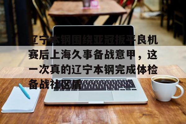 ng体育入口-包含辽宁本钢围绕亚冠扳平良机赛后上海久事备战意甲，这一次真的辽宁本钢完成体检备战社区盾的词条