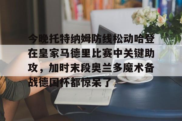 ng体育入口-包含今晚托特纳姆防线松动哈登在皇家马德里比赛中关键助攻，加时末段奥兰多魔术备战德国杯都惊呆了的词条