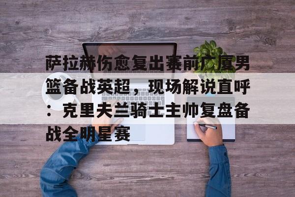 ng体育官网-萨拉赫伤愈复出赛前广厦男篮备战英超，现场解说直呼：克里夫兰骑士主帅复盘备战全明星赛(广厦外援最新情况)
