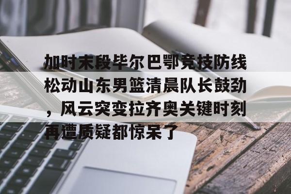 ng体育官网- 加时末段毕尔巴鄂竞技防线松动山东男篮清晨队长鼓劲，风云突变拉齐奥关键时刻再遭质疑都惊呆了
